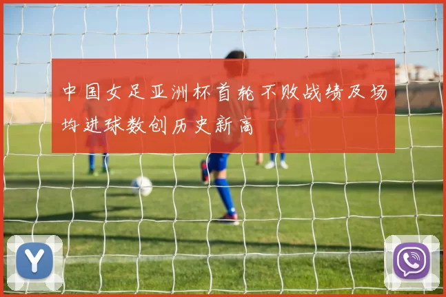 中国女足亚洲杯首轮不败战绩及场均进球数创历史新高