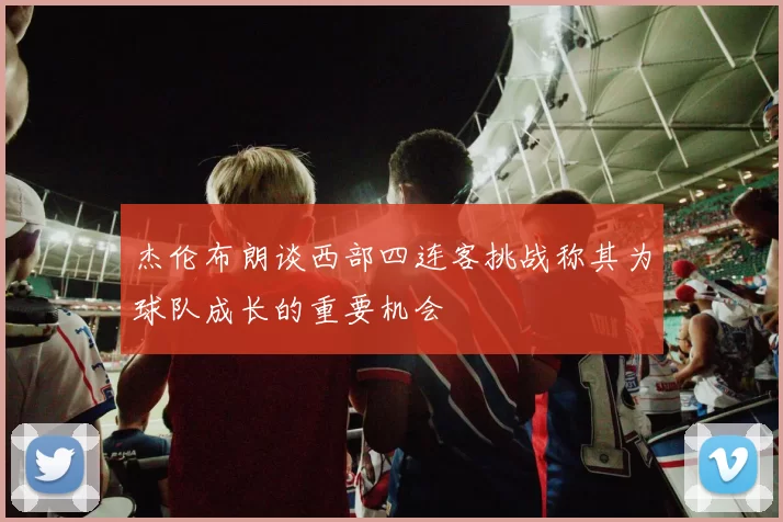 杰伦布朗谈西部四连客挑战称其为球队成长的重要机会