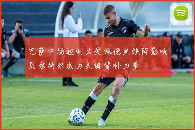 巴萨中场控制力受佩德里缺阵影响贝尔纳尔成为关键替补力量