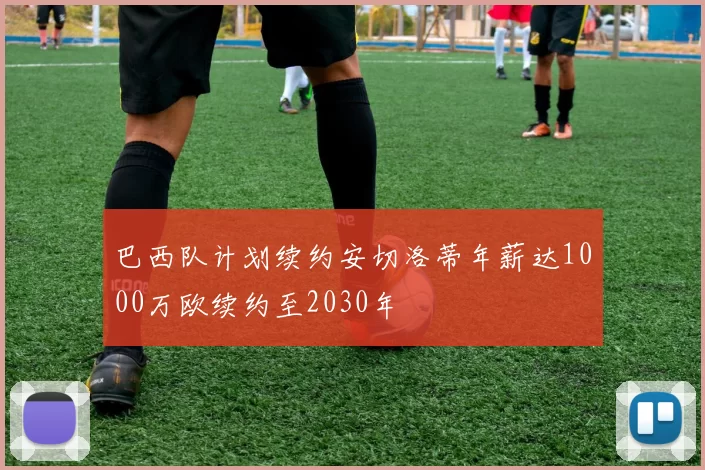 巴西队计划续约安切洛蒂年薪达1000万欧续约至2030年