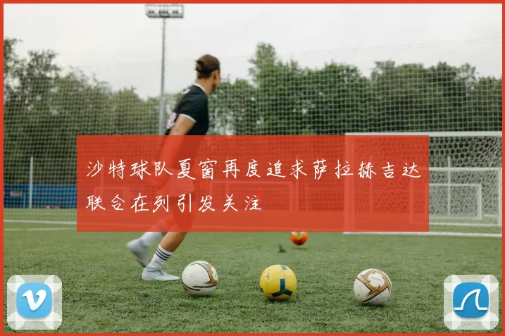 沙特球队夏窗再度追求萨拉赫吉达联合在列引发关注