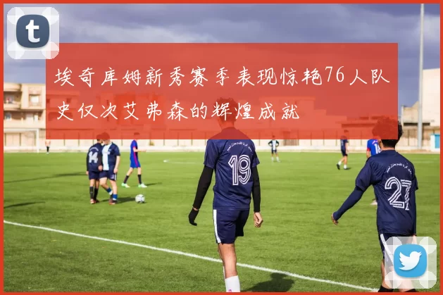 埃奇库姆新秀赛季表现惊艳76人队史仅次艾弗森的辉煌成就
