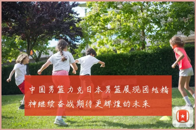 中国男篮力克日本男篮展现团结精神继续奋战期待更辉煌的未来