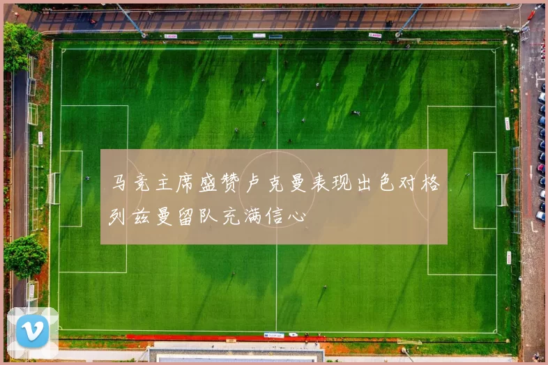 马竞主席盛赞卢克曼表现出色对格列兹曼留队充满信心