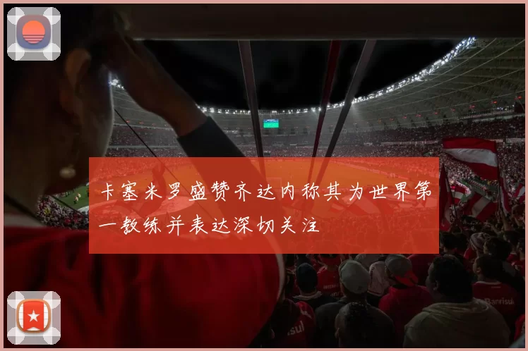 卡塞米罗盛赞齐达内称其为世界第一教练并表达深切关注