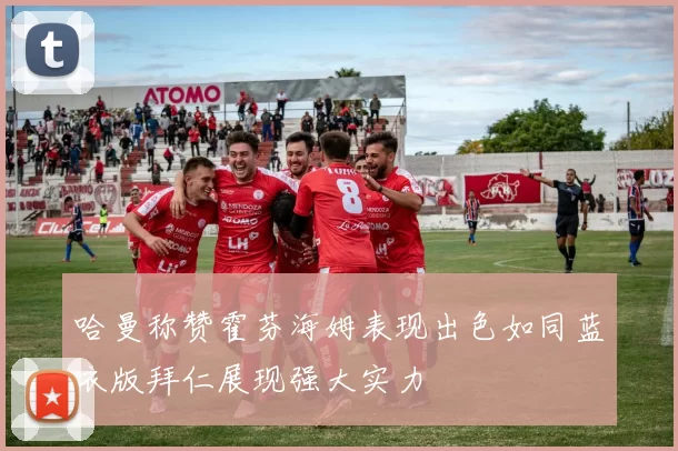 哈曼称赞霍芬海姆表现出色如同蓝衣版拜仁展现强大实力