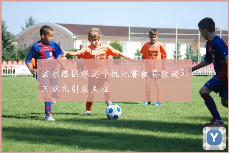 波尔图因球迷干扰比赛被罚款超35万欧元引发关注