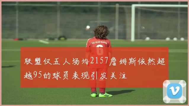 联盟仅五人场均2157詹姆斯依然超越95的球员表现引发关注