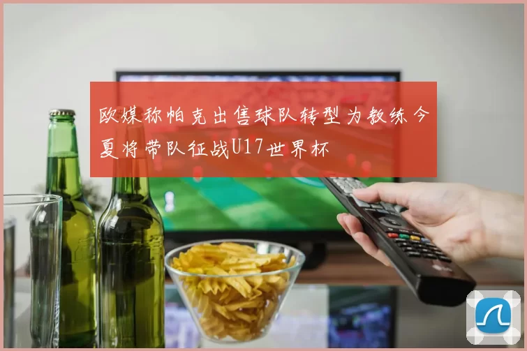 欧媒称帕克出售球队转型为教练今夏将带队征战U17世界杯