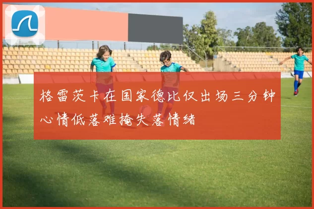 格雷茨卡在国家德比仅出场三分钟心情低落难掩失落情绪
