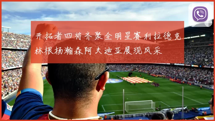 开拓者四将齐聚全明星赛利拉德克林根杨瀚森阿夫迪亚展现风采