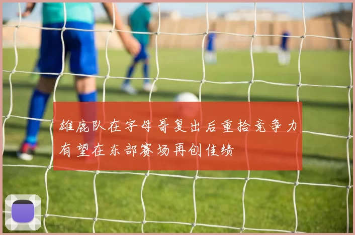 雄鹿队在字母哥复出后重拾竞争力有望在东部赛场再创佳绩