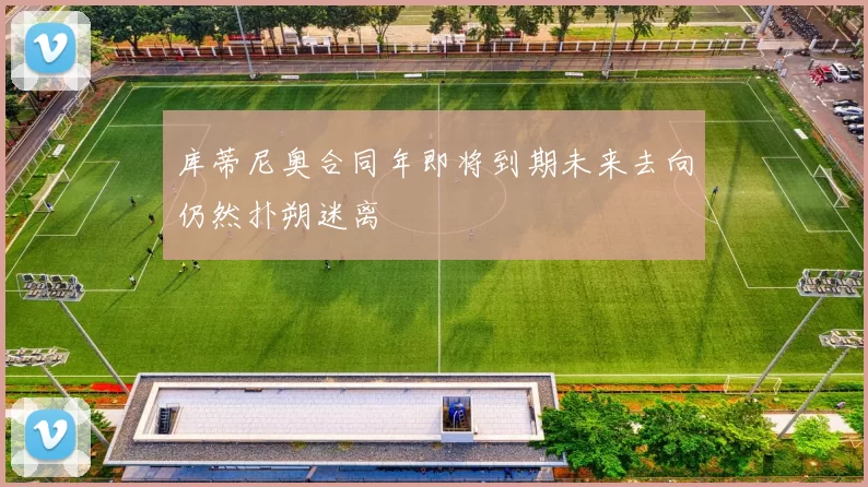 库蒂尼奥合同年即将到期未来去向仍然扑朔迷离