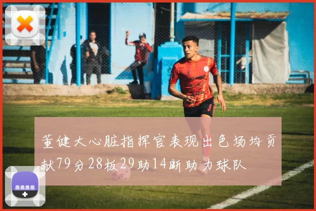 董健大心脏指挥官表现出色场均贡献79分28板29助14断助力球队