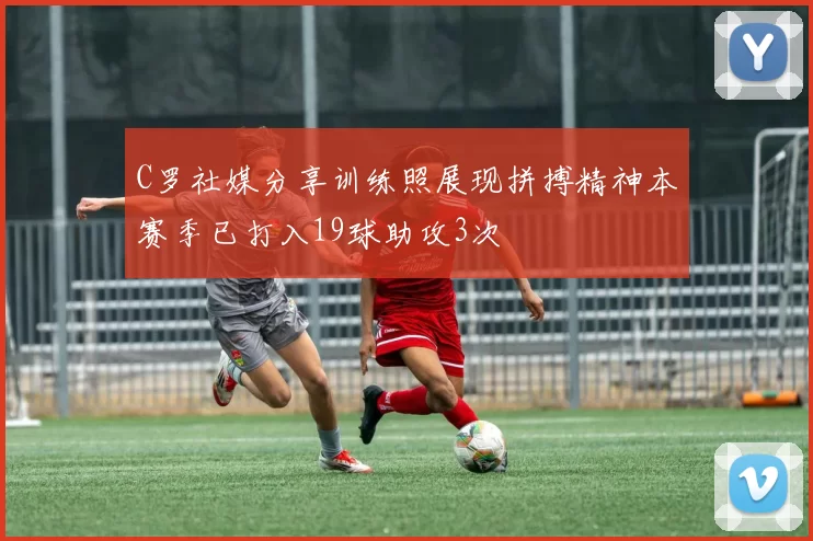 C罗社媒分享训练照展现拼搏精神本赛季已打入19球助攻3次