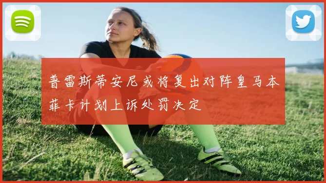 普雷斯蒂安尼或将复出对阵皇马本菲卡计划上诉处罚决定