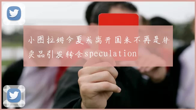 小图拉姆今夏或离开国米不再是非卖品引发转会speculation