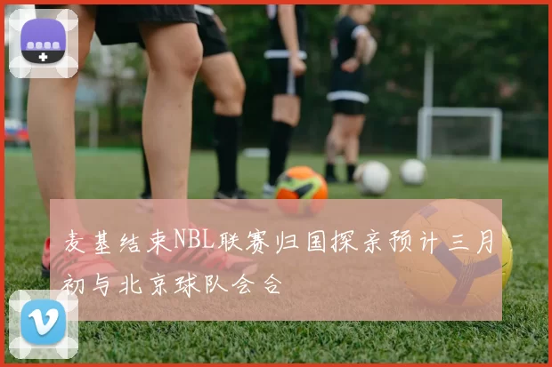 麦基结束NBL联赛归国探亲预计三月初与北京球队会合