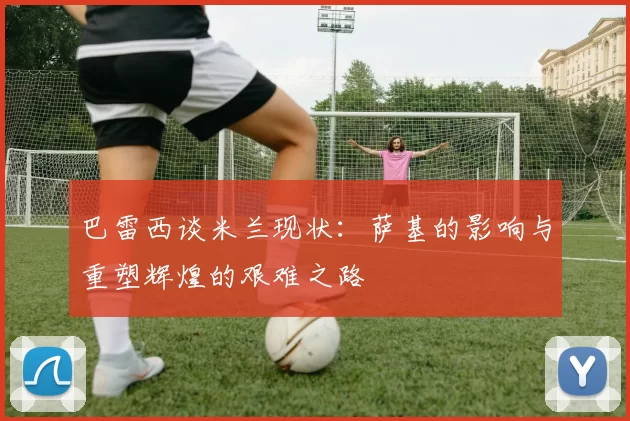 巴雷西谈米兰现状：萨基的影响与重塑辉煌的艰难之路