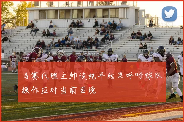 马赛代理主帅谈绝平结果呼吁球队振作应对当前困境