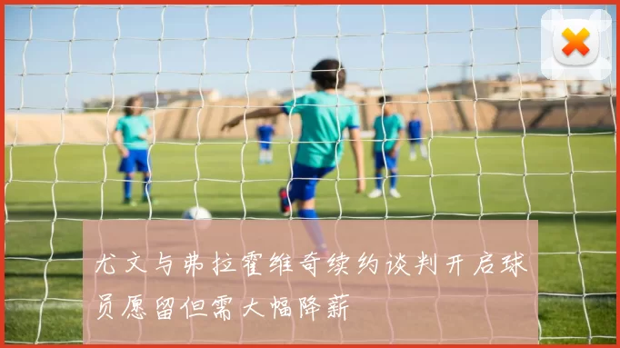 尤文与弗拉霍维奇续约谈判开启球员愿留但需大幅降薪