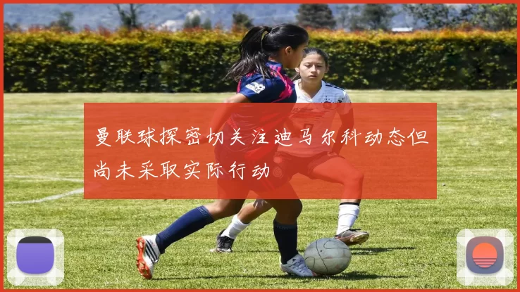 曼联球探密切关注迪马尔科动态但尚未采取实际行动
