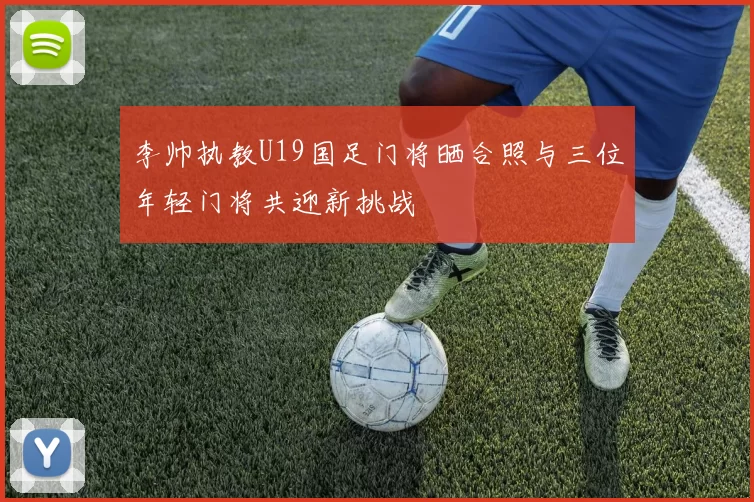 李帅执教U19国足门将晒合照与三位年轻门将共迎新挑战