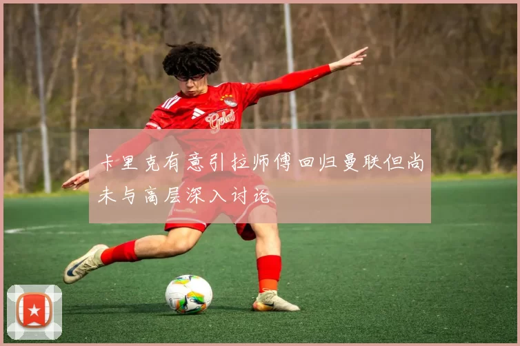 卡里克有意引拉师傅回归曼联但尚未与高层深入讨论