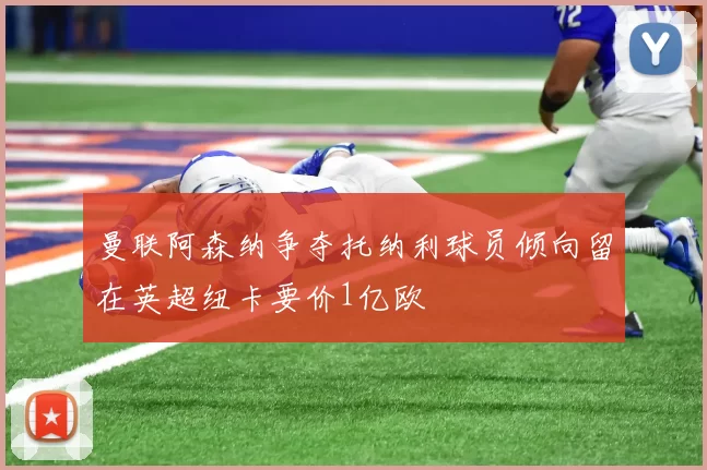 曼联阿森纳争夺托纳利球员倾向留在英超纽卡要价1亿欧