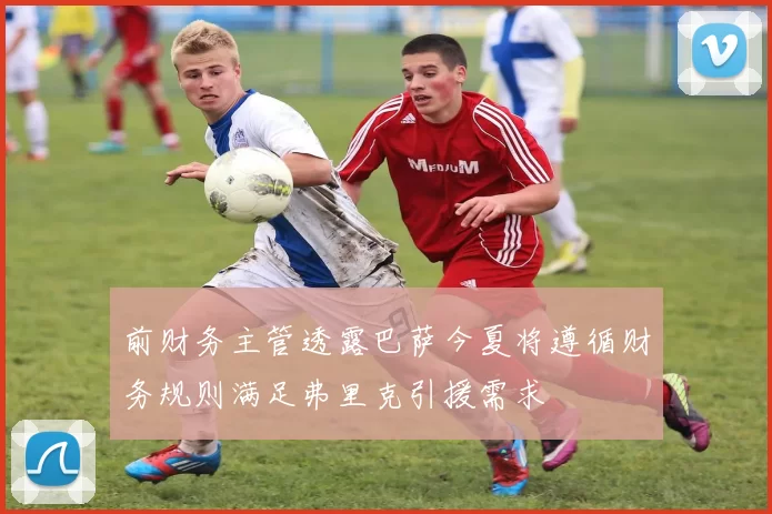 前财务主管透露巴萨今夏将遵循财务规则满足弗里克引援需求