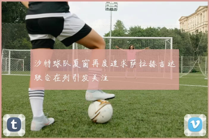 沙特球队夏窗再度追求萨拉赫吉达联合在列引发关注