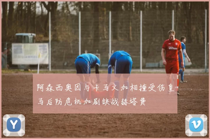 阿森西奥因与卡马文加相撞受伤皇马后防危机加剧缺战赫塔费